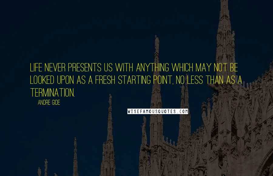 Andre Gide Quotes: Life never presents us with anything which may not be looked upon as a fresh starting point, no less than as a termination.