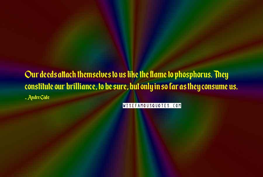 Andre Gide Quotes: Our deeds attach themselves to us like the flame to phosphorus. They constitute our brilliance, to be sure, but only in so far as they consume us.