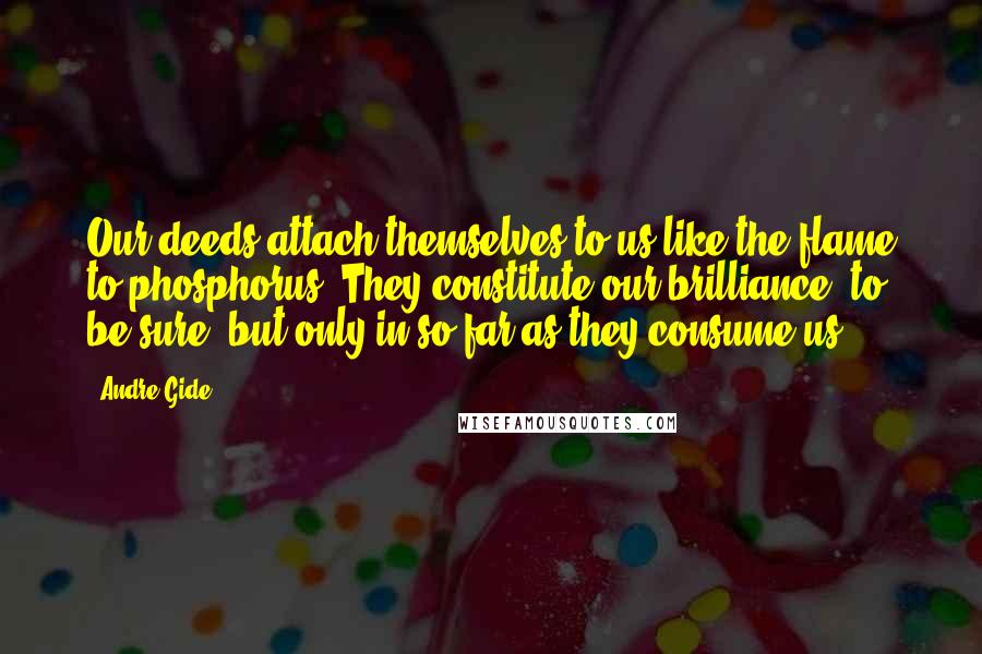 Andre Gide Quotes: Our deeds attach themselves to us like the flame to phosphorus. They constitute our brilliance, to be sure, but only in so far as they consume us.