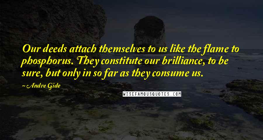 Andre Gide Quotes: Our deeds attach themselves to us like the flame to phosphorus. They constitute our brilliance, to be sure, but only in so far as they consume us.