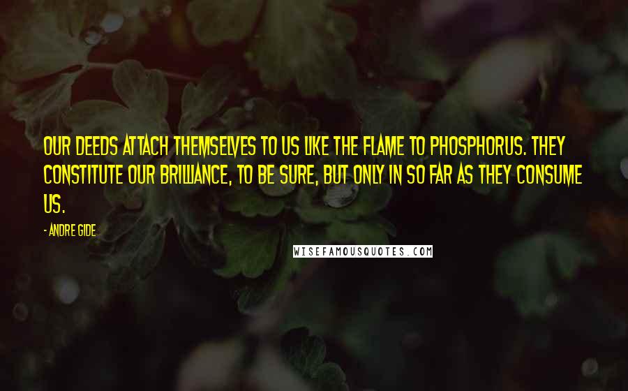 Andre Gide Quotes: Our deeds attach themselves to us like the flame to phosphorus. They constitute our brilliance, to be sure, but only in so far as they consume us.