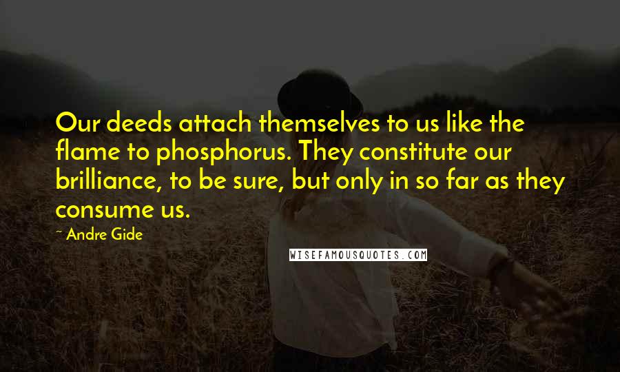 Andre Gide Quotes: Our deeds attach themselves to us like the flame to phosphorus. They constitute our brilliance, to be sure, but only in so far as they consume us.