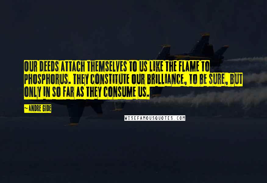 Andre Gide Quotes: Our deeds attach themselves to us like the flame to phosphorus. They constitute our brilliance, to be sure, but only in so far as they consume us.