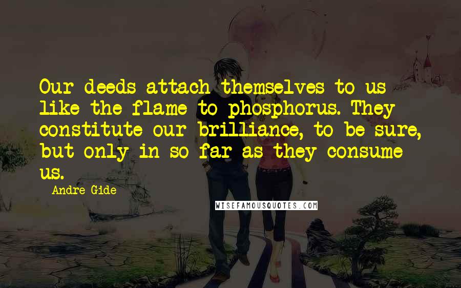 Andre Gide Quotes: Our deeds attach themselves to us like the flame to phosphorus. They constitute our brilliance, to be sure, but only in so far as they consume us.