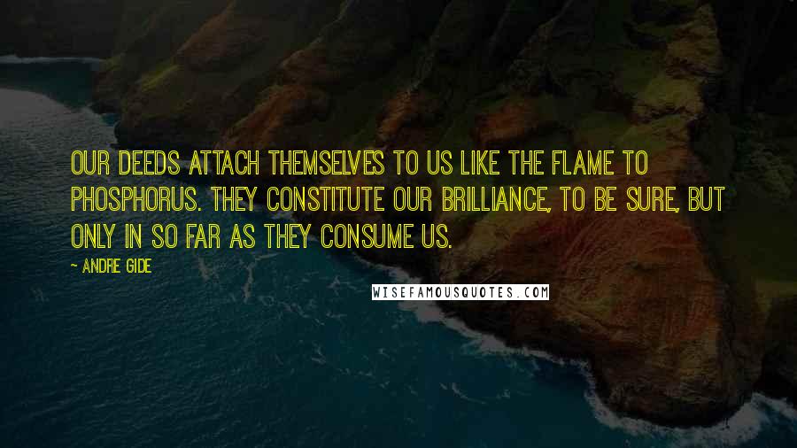 Andre Gide Quotes: Our deeds attach themselves to us like the flame to phosphorus. They constitute our brilliance, to be sure, but only in so far as they consume us.