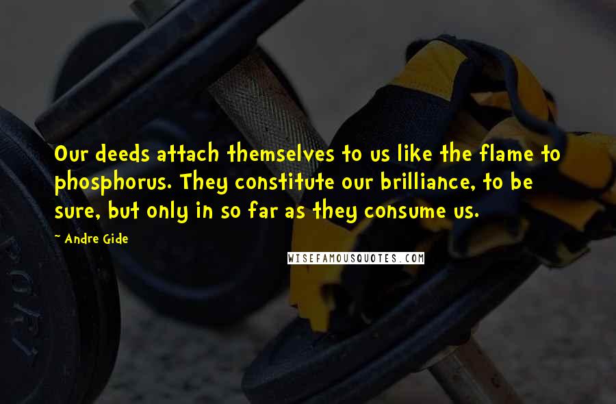 Andre Gide Quotes: Our deeds attach themselves to us like the flame to phosphorus. They constitute our brilliance, to be sure, but only in so far as they consume us.