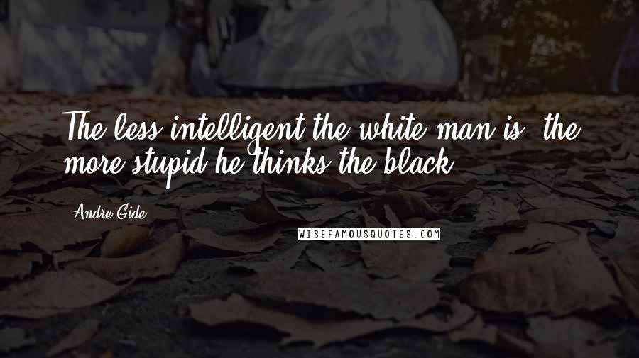 Andre Gide Quotes: The less intelligent the white man is, the more stupid he thinks the black.