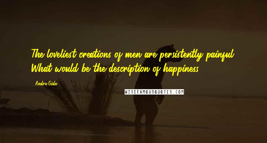 Andre Gide Quotes: The loveliest creations of men are persistently painful. What would be the description of happiness?