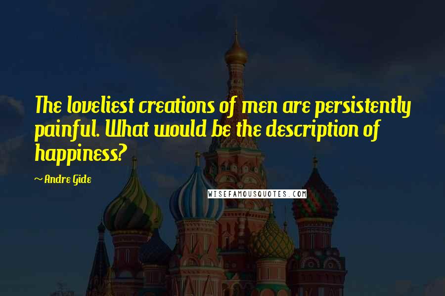 Andre Gide Quotes: The loveliest creations of men are persistently painful. What would be the description of happiness?