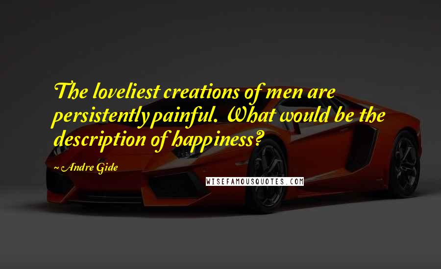 Andre Gide Quotes: The loveliest creations of men are persistently painful. What would be the description of happiness?