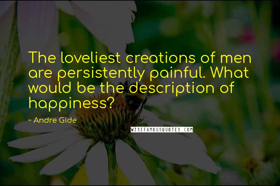 Andre Gide Quotes: The loveliest creations of men are persistently painful. What would be the description of happiness?