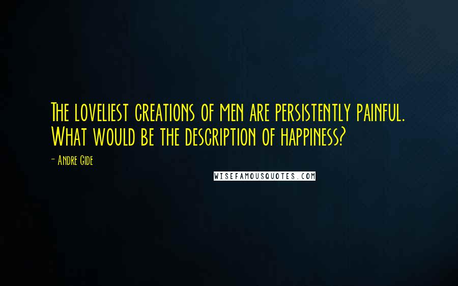 Andre Gide Quotes: The loveliest creations of men are persistently painful. What would be the description of happiness?