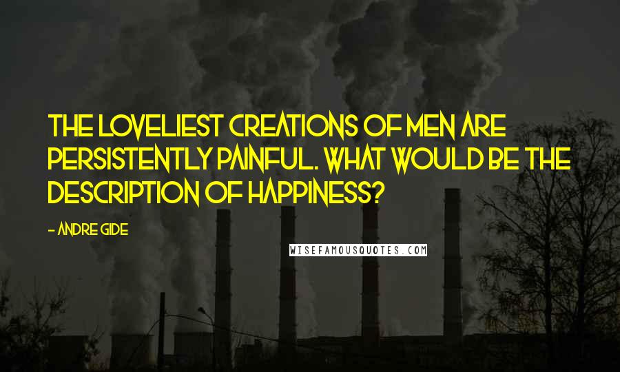 Andre Gide Quotes: The loveliest creations of men are persistently painful. What would be the description of happiness?