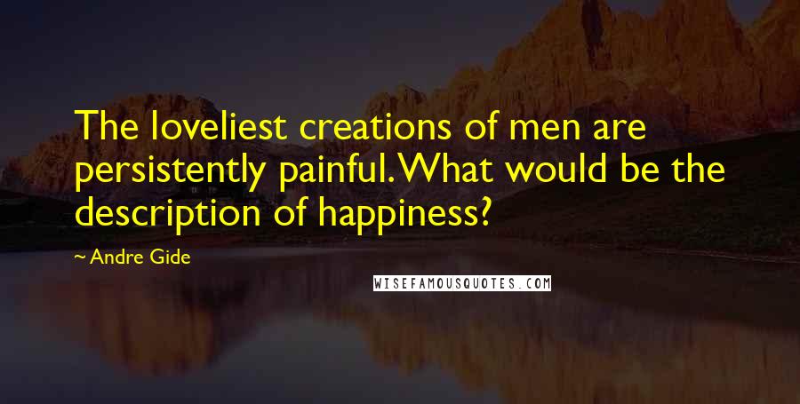 Andre Gide Quotes: The loveliest creations of men are persistently painful. What would be the description of happiness?