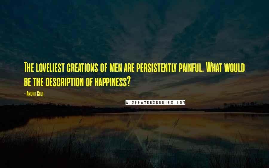 Andre Gide Quotes: The loveliest creations of men are persistently painful. What would be the description of happiness?