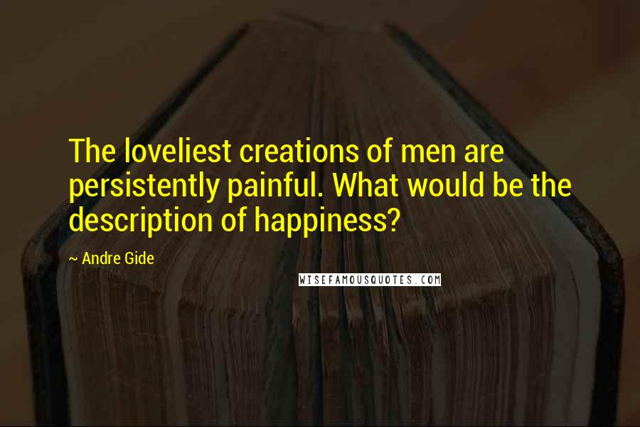 Andre Gide Quotes: The loveliest creations of men are persistently painful. What would be the description of happiness?