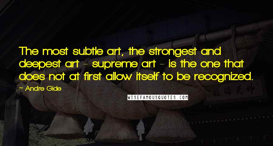 Andre Gide Quotes: The most subtle art, the strongest and deepest art - supreme art - is the one that does not at first allow itself to be recognized.