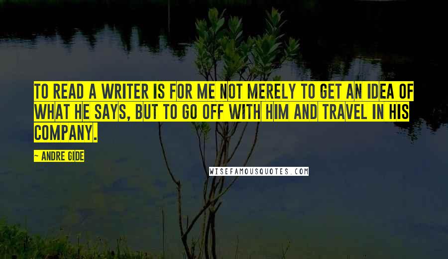 Andre Gide Quotes: To read a writer is for me not merely to get an idea of what he says, but to go off with him and travel in his company.
