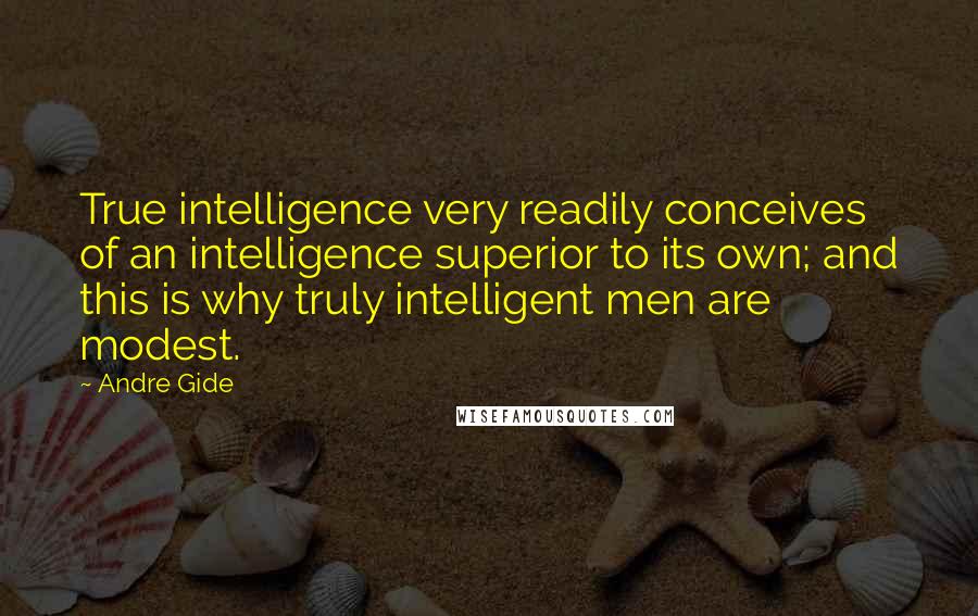 Andre Gide Quotes: True intelligence very readily conceives of an intelligence superior to its own; and this is why truly intelligent men are modest.