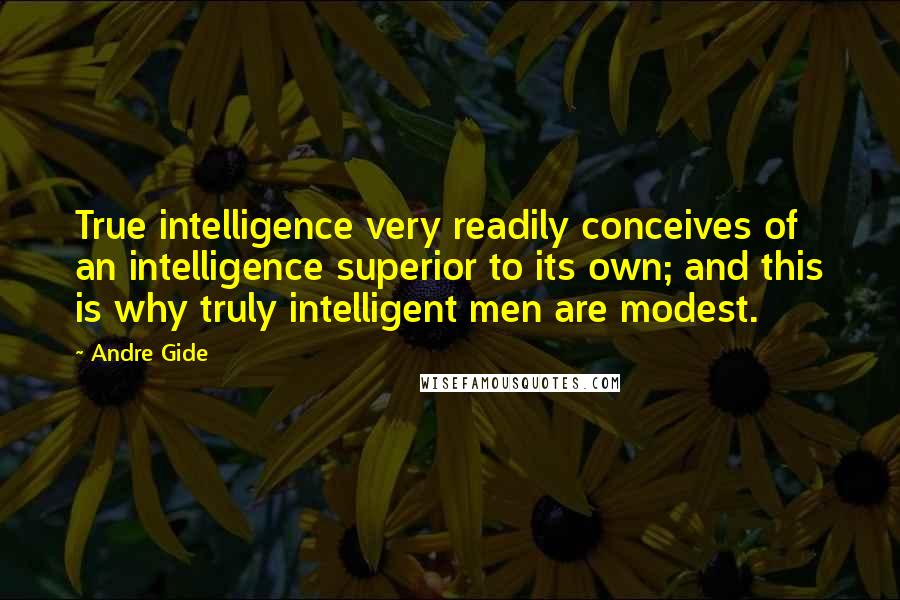 Andre Gide Quotes: True intelligence very readily conceives of an intelligence superior to its own; and this is why truly intelligent men are modest.
