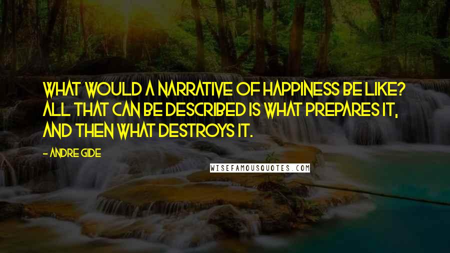 Andre Gide Quotes: What would a narrative of happiness be like? All that can be described is what prepares it, and then what destroys it.