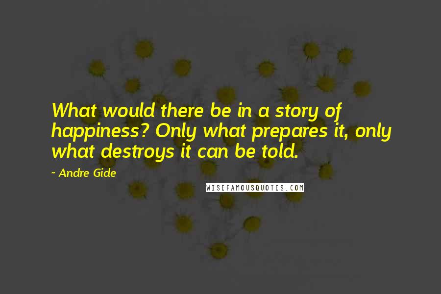 Andre Gide Quotes: What would there be in a story of happiness? Only what prepares it, only what destroys it can be told.