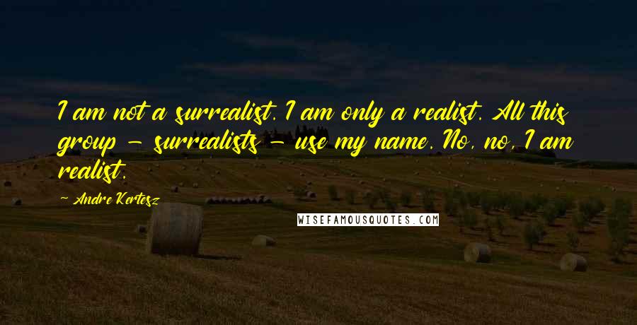 Andre Kertesz Quotes: I am not a surrealist. I am only a realist. All this group - surrealists - use my name. No, no, I am realist.