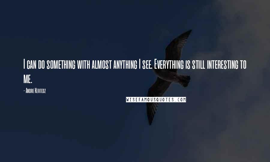 Andre Kertesz Quotes: I can do something with almost anything I see. Everything is still interesting to me.