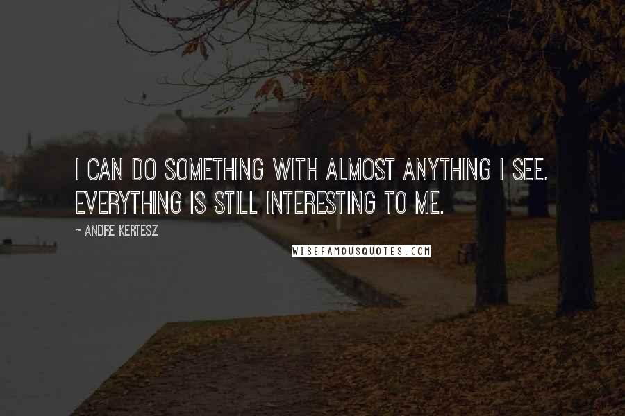 Andre Kertesz Quotes: I can do something with almost anything I see. Everything is still interesting to me.