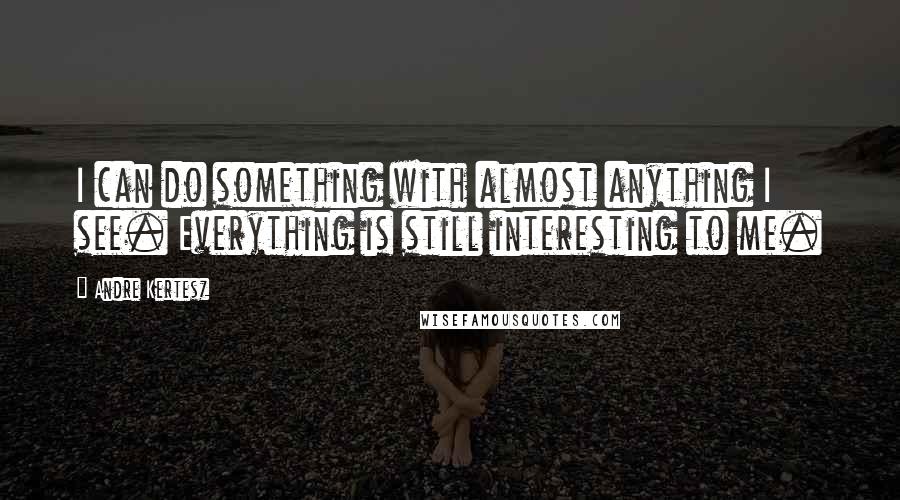 Andre Kertesz Quotes: I can do something with almost anything I see. Everything is still interesting to me.