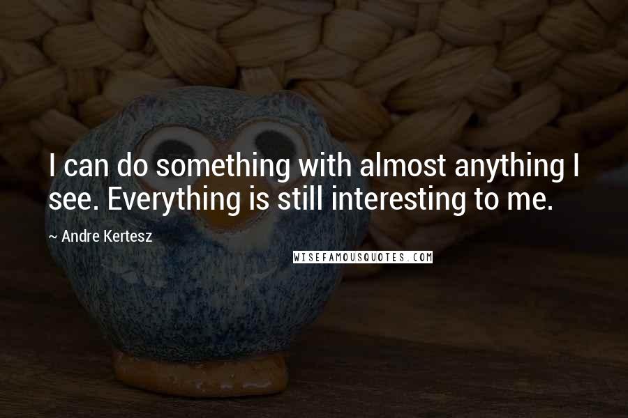 Andre Kertesz Quotes: I can do something with almost anything I see. Everything is still interesting to me.