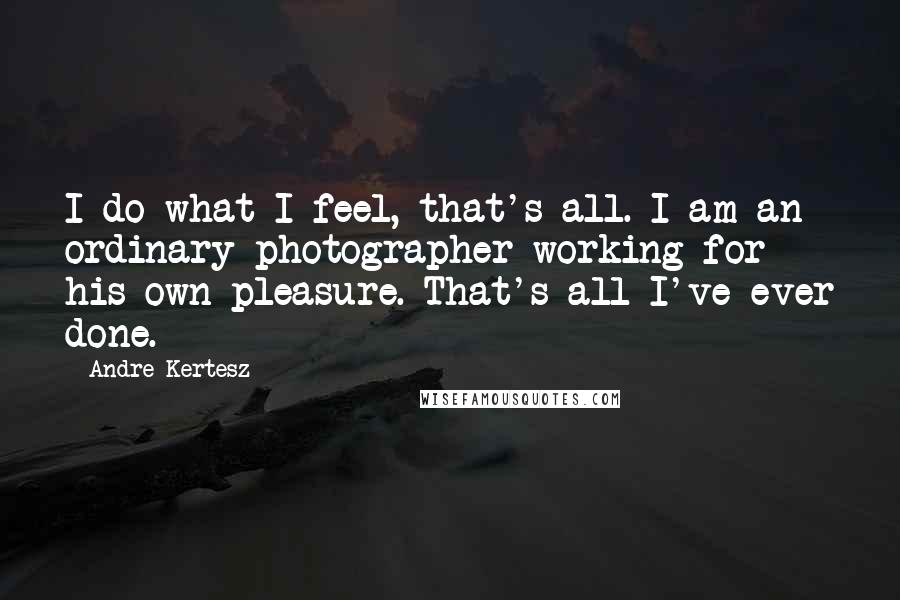 Andre Kertesz Quotes: I do what I feel, that's all. I am an ordinary photographer working for his own pleasure. That's all I've ever done.