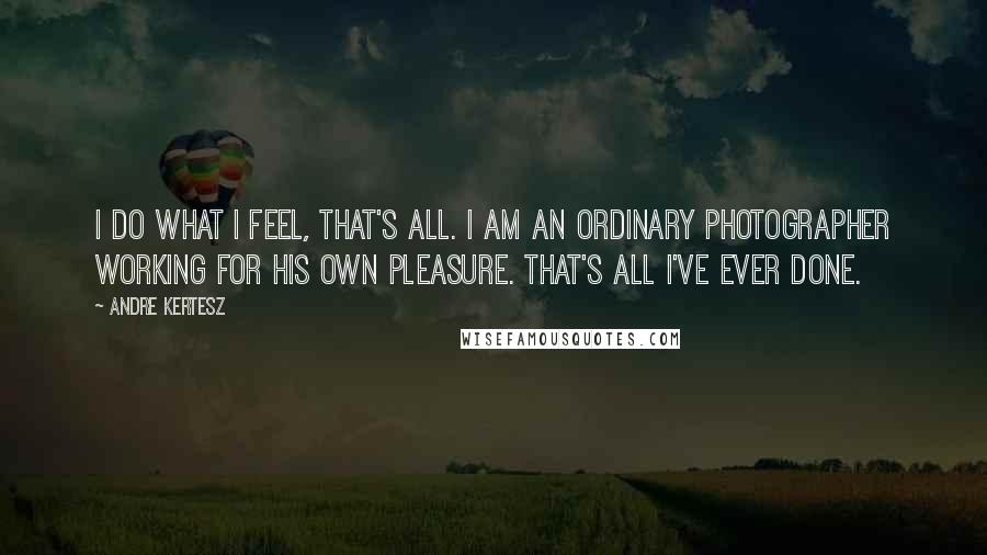 Andre Kertesz Quotes: I do what I feel, that's all. I am an ordinary photographer working for his own pleasure. That's all I've ever done.