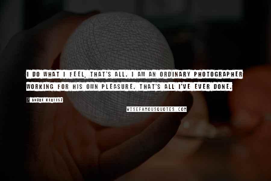 Andre Kertesz Quotes: I do what I feel, that's all. I am an ordinary photographer working for his own pleasure. That's all I've ever done.