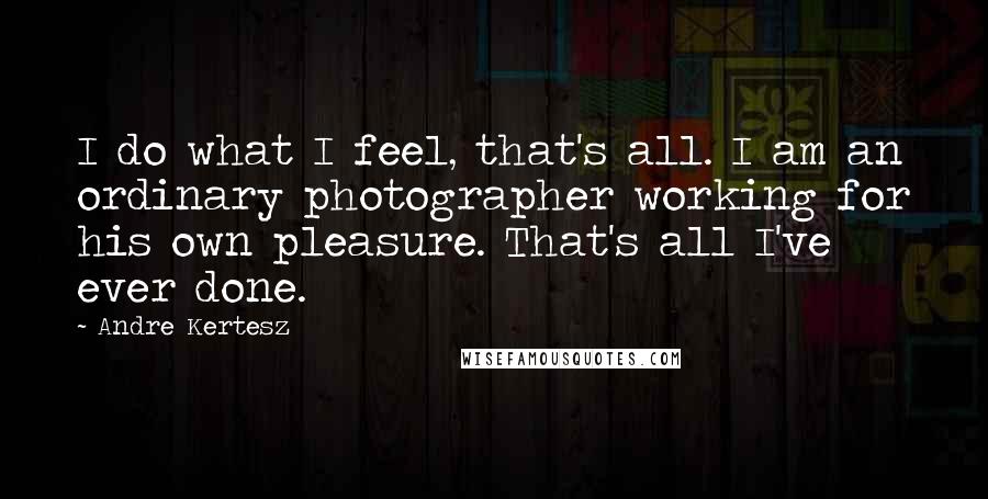 Andre Kertesz Quotes: I do what I feel, that's all. I am an ordinary photographer working for his own pleasure. That's all I've ever done.