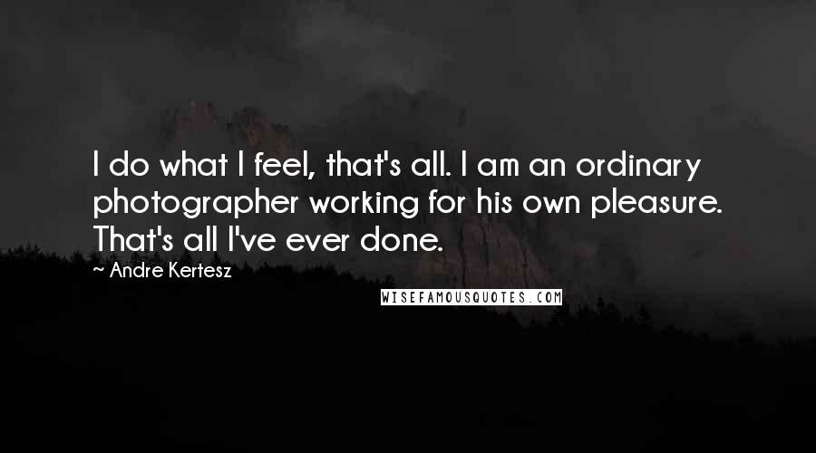Andre Kertesz Quotes: I do what I feel, that's all. I am an ordinary photographer working for his own pleasure. That's all I've ever done.