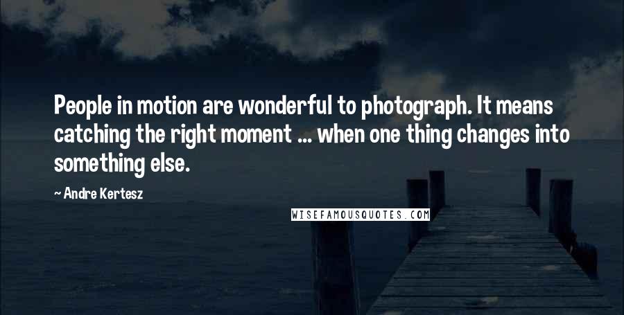 Andre Kertesz Quotes: People in motion are wonderful to photograph. It means catching the right moment ... when one thing changes into something else.