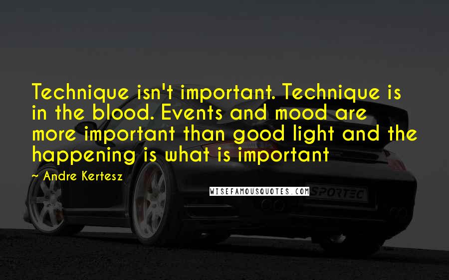 Andre Kertesz Quotes: Technique isn't important. Technique is in the blood. Events and mood are more important than good light and the happening is what is important