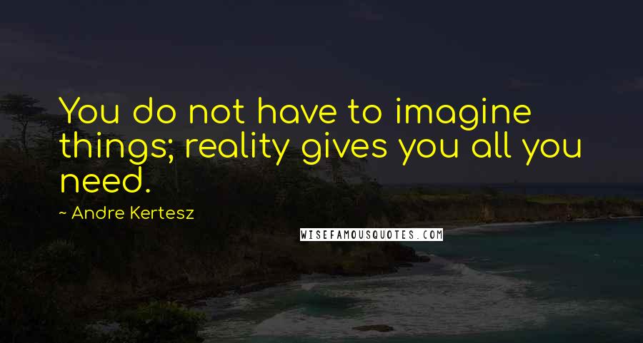 Andre Kertesz Quotes: You do not have to imagine things; reality gives you all you need.