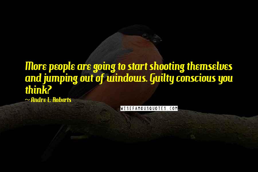 Andre L. Roberts Quotes: More people are going to start shooting themselves and jumping out of windows. Guilty conscious you think?