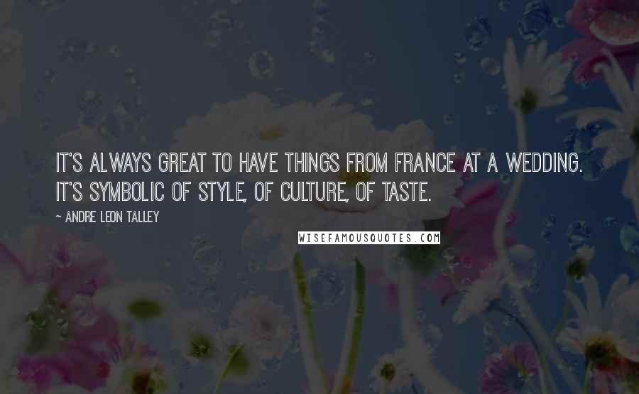 Andre Leon Talley Quotes: It's always great to have things from France at a wedding. It's symbolic of style, of culture, of taste.