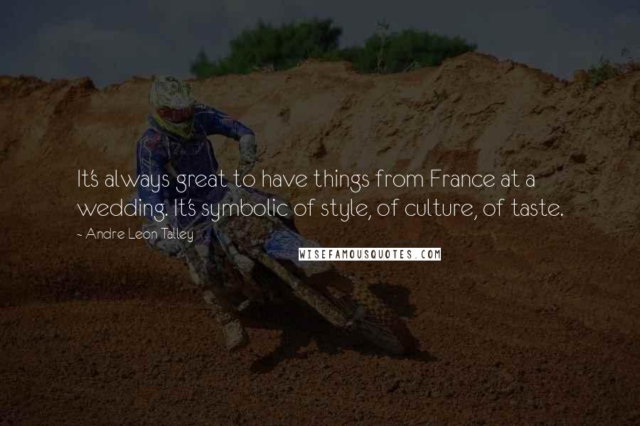 Andre Leon Talley Quotes: It's always great to have things from France at a wedding. It's symbolic of style, of culture, of taste.