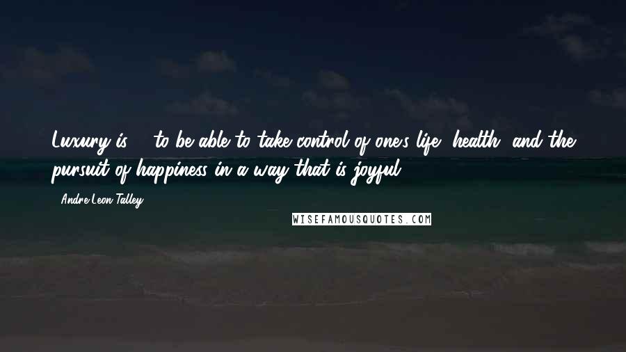 Andre Leon Talley Quotes: Luxury is ... to be able to take control of one's life, health, and the pursuit of happiness in a way that is joyful.