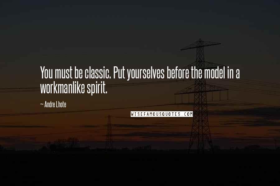 Andre Lhote Quotes: You must be classic. Put yourselves before the model in a workmanlike spirit.