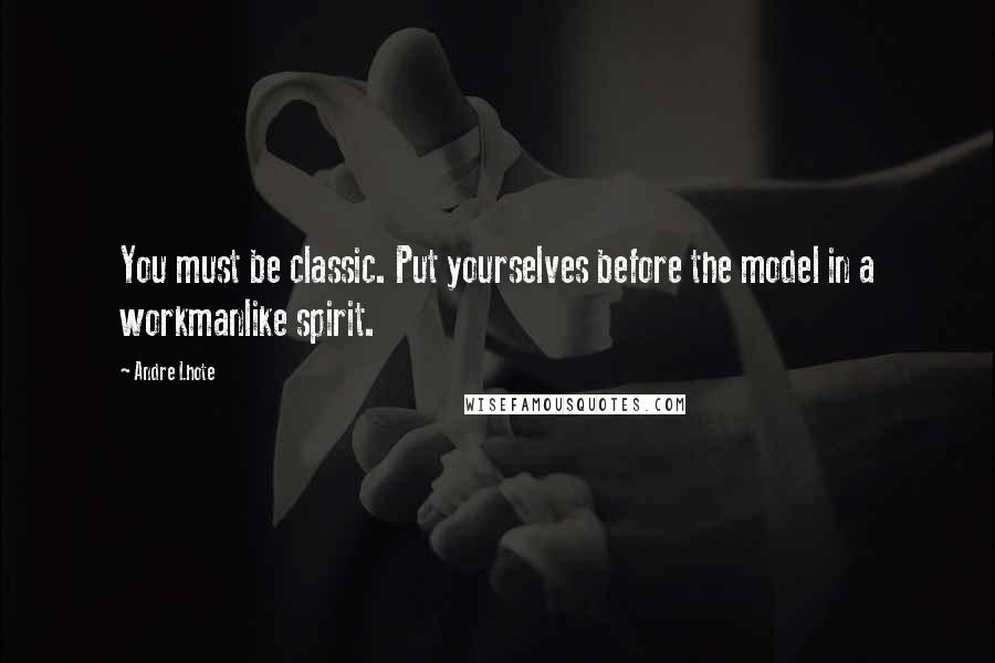 Andre Lhote Quotes: You must be classic. Put yourselves before the model in a workmanlike spirit.