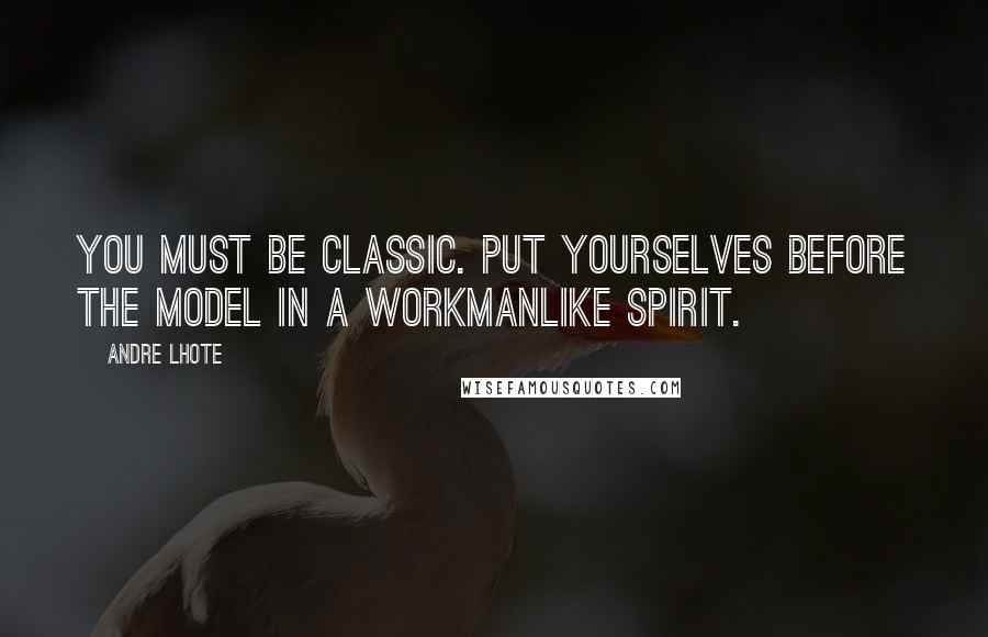 Andre Lhote Quotes: You must be classic. Put yourselves before the model in a workmanlike spirit.