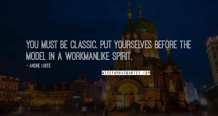 Andre Lhote Quotes: You must be classic. Put yourselves before the model in a workmanlike spirit.