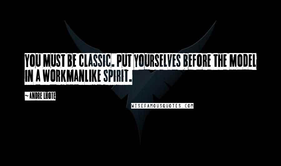 Andre Lhote Quotes: You must be classic. Put yourselves before the model in a workmanlike spirit.