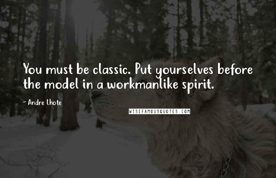 Andre Lhote Quotes: You must be classic. Put yourselves before the model in a workmanlike spirit.