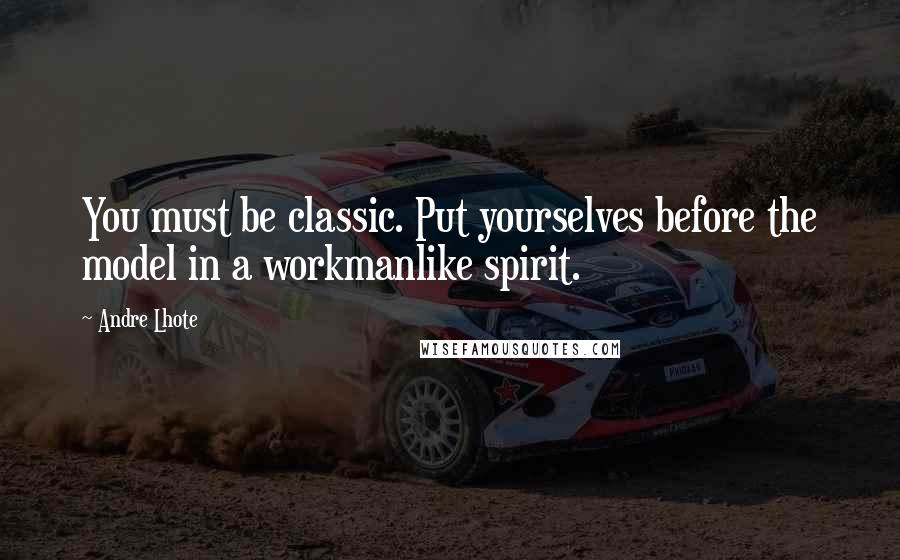 Andre Lhote Quotes: You must be classic. Put yourselves before the model in a workmanlike spirit.
